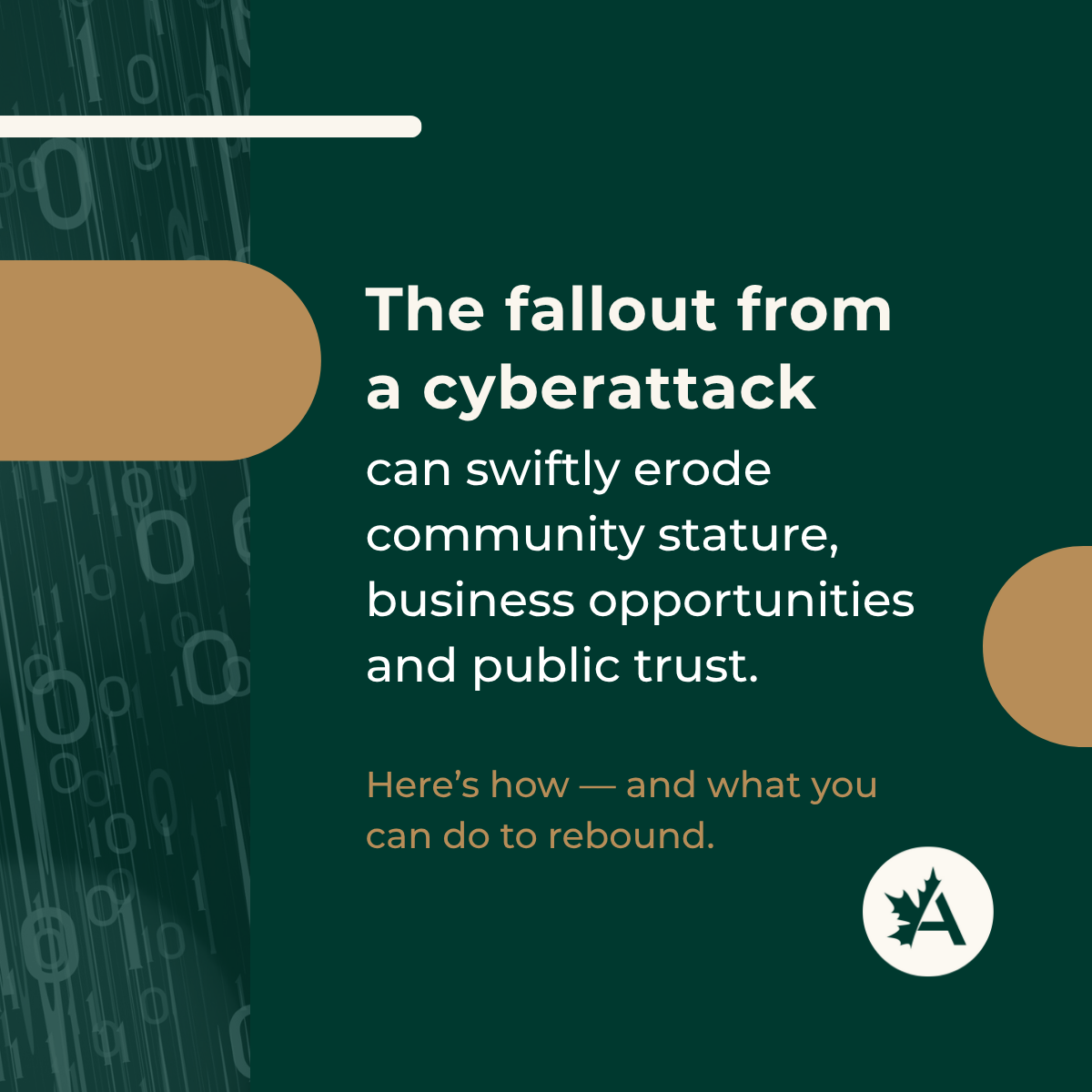 A digital graphic with a dark green background and vertical streams of binary code (0s and 1s) on the left edge. The main text reads: “The fallout from a cyberattack can swiftly erode community stature, business opportunities and public trust.” Below, in contrasting brown text, it says: “Here’s how — and what you can do to rebound.” Rounded graphic elements in brown and white add contrast, including a white circular logo in the bottom right featuring a stylized maple leaf and the letter “A.”