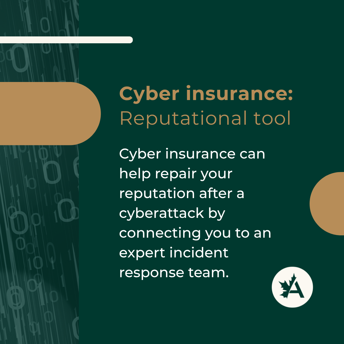 A digital graphic with a dark green background and vertical binary code (0s and 1s) on the left edge. The headline reads: “Cyber insurance: Reputational tool” in bold tan and brown text. Below, white text explains: “Cyber insurance can help repair your reputation after a cyberattack by connecting you to an expert incident response team.” A tan horizontal shape appears on the left, with a tan circular accent on the right. At the bottom right is the Acera Insurance logo—a white circle featuring a stylized maple leaf and the letter “A.”