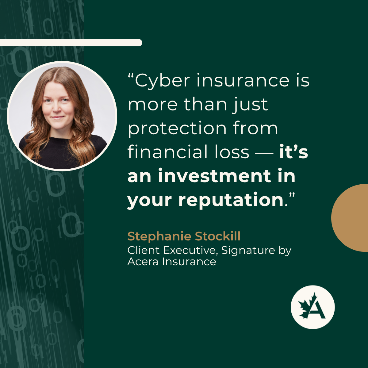 A digital graphic with a dark green background and vertical binary code (0s and 1s) on the left side. A circular headshot of a woman with long auburn hair wearing a black top is placed on the left. On the right, a quote in white text reads: “Cyber insurance is more than just protection from financial loss — it’s an investment in your reputation.” Below the quote, the name “Stephanie Stockill” is in bold tan text, followed by the title “Client Executive, Signature by Acera Insurance” in smaller white text. A tan circle is on the right, and the Acera Insurance logo—a white circle with a maple leaf and the letter “A”—is at the bottom right.